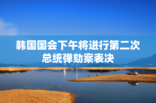 韩国国会下午将进行第二次总统弹劾案表决