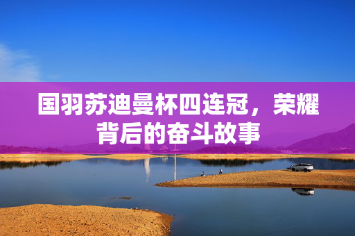 国羽苏迪曼杯四连冠，荣耀背后的奋斗故事