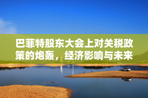 巴菲特股东大会上对关税政策的炮轰，经济影响与未来展望
