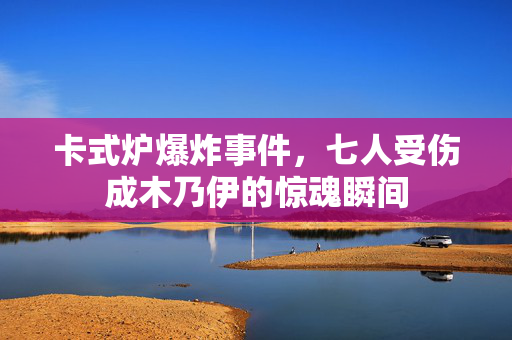 卡式炉爆炸事件，七人受伤成木乃伊的惊魂瞬间