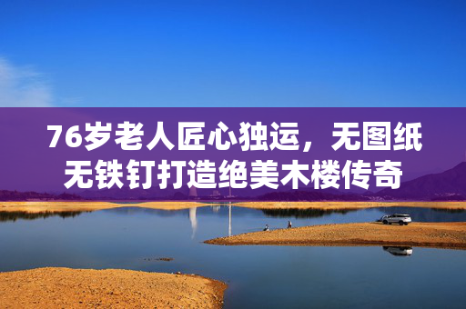 76岁老人匠心独运，无图纸无铁钉打造绝美木楼传奇