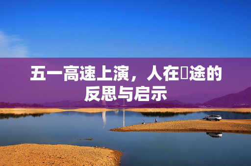 五一高速上演，人在囧途的反思与启示