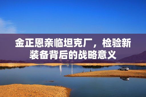 金正恩亲临坦克厂，检验新装备背后的战略意义