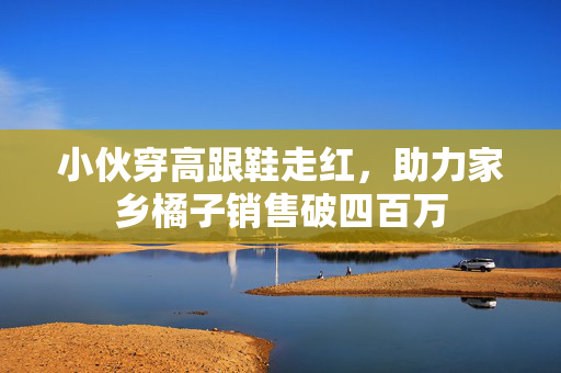 小伙穿高跟鞋走红，助力家乡橘子销售破四百万