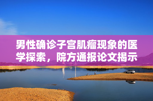 男性确诊子宫肌瘤现象的医学探索，院方通报论文揭示