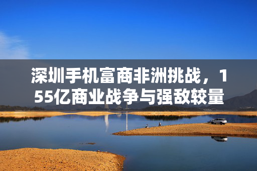 深圳手机富商非洲挑战，155亿商业战争与强敌较量