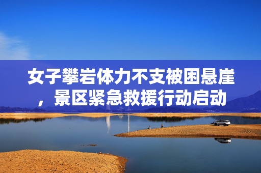 女子攀岩体力不支被困悬崖，景区紧急救援行动启动