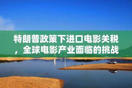 特朗普政策下进口电影关税，全球电影产业面临的挑战与影响