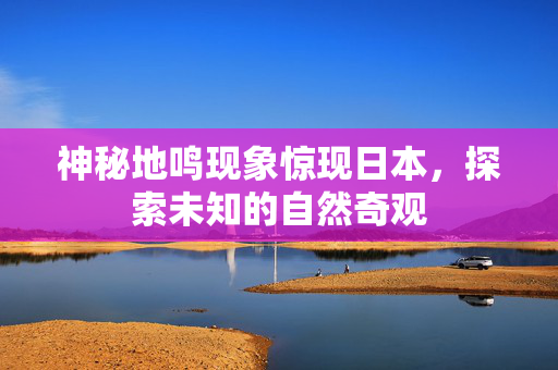 神秘地鸣现象惊现日本，探索未知的自然奇观