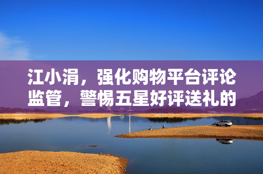 江小涓，强化购物平台评论监管，警惕五星好评送礼的虚假利益诱导行为