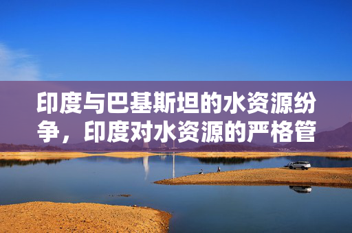 印度与巴基斯坦的水资源纷争，印度对水资源的严格管控