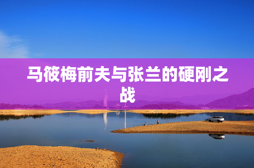 马筱梅前夫与张兰的硬刚之战