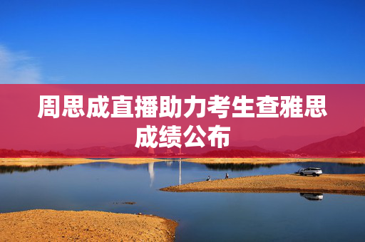 周思成直播助力考生查雅思成绩公布