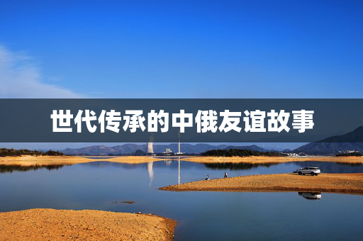 世代传承的中俄友谊故事