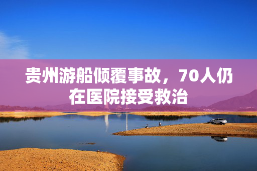 贵州游船倾覆事故，70人仍在医院接受救治