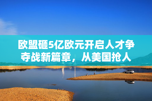 欧盟砸5亿欧元开启人才争夺战新篇章，从美国抢人