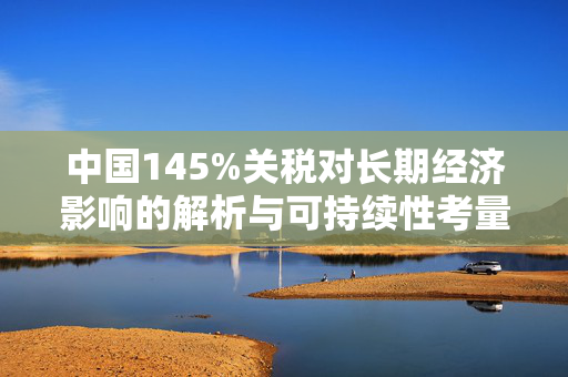 中国145%关税对长期经济影响的解析与可持续性考量