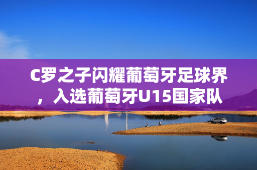 C罗之子闪耀葡萄牙足球界，入选葡萄牙U15国家队