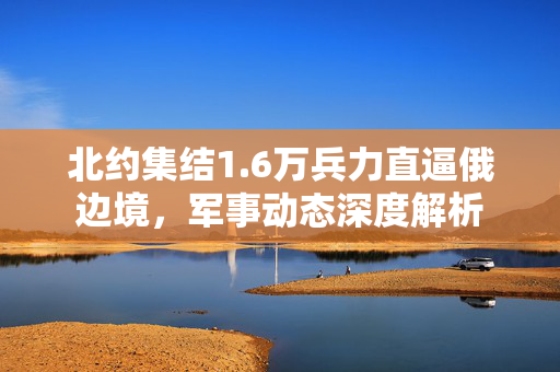 北约集结1.6万兵力直逼俄边境，军事动态深度解析