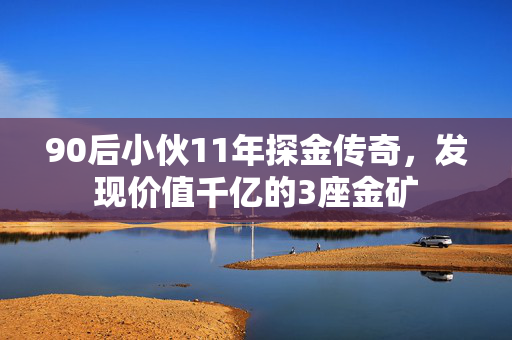 90后小伙11年探金传奇，发现价值千亿的3座金矿