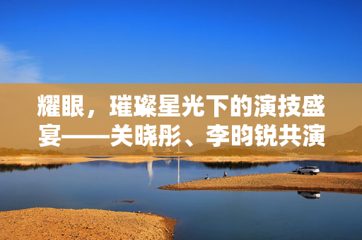 耀眼，璀璨星光下的演技盛宴——关晓彤、李昀锐共演的电视剧