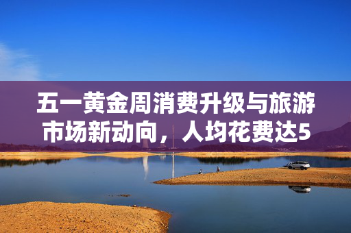 五一黄金周消费升级与旅游市场新动向，人均花费达574元