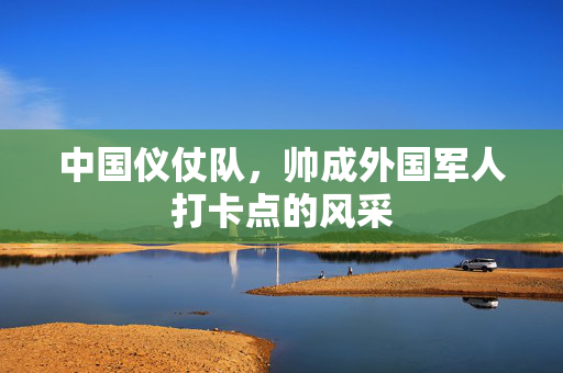 中国仪仗队，帅成外国军人打卡点的风采
