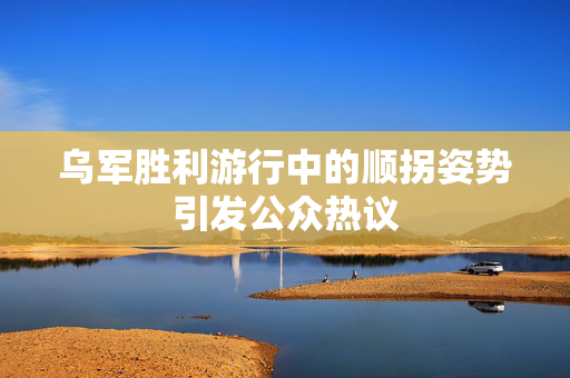 乌军胜利游行中的顺拐姿势引发公众热议