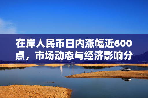 在岸人民币日内涨幅近600点，市场动态与经济影响分析