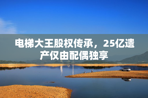 电梯大王股权传承，25亿遗产仅由配偶独享