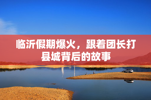 临沂假期爆火，跟着团长打县城背后的故事