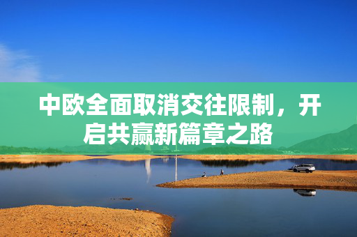 中欧全面取消交往限制，开启共赢新篇章之路