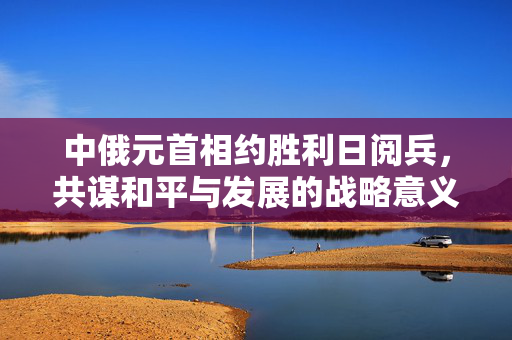 中俄元首相约胜利日阅兵，共谋和平与发展的战略意义