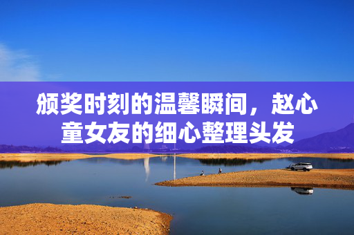 颁奖时刻的温馨瞬间，赵心童女友的细心整理头发