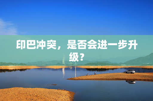 印巴冲突，是否会进一步升级？
