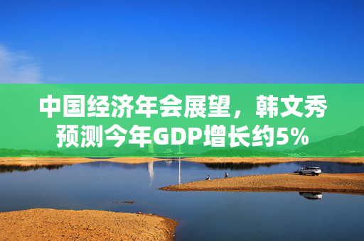 中国经济年会展望，韩文秀预测今年GDP增长约5%