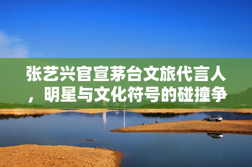 张艺兴官宣茅台文旅代言人，明星与文化符号的碰撞争议
