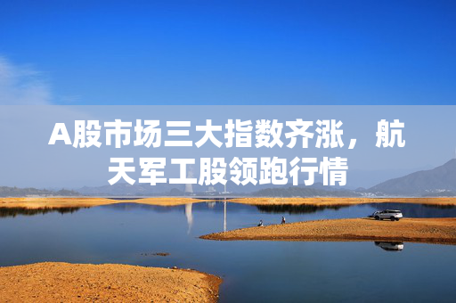 A股市场三大指数齐涨，航天军工股领跑行情