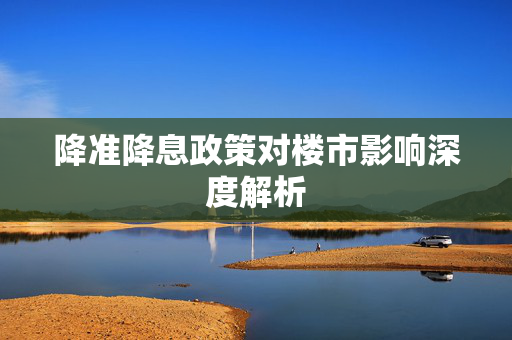 降准降息政策对楼市影响深度解析