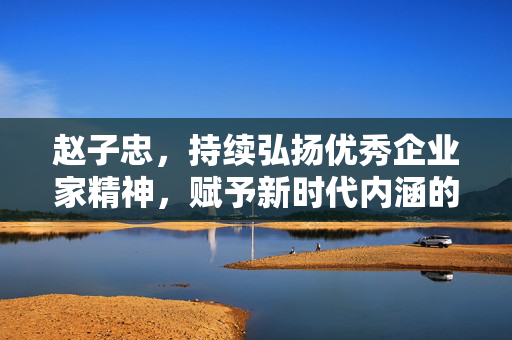 赵子忠，持续弘扬优秀企业家精神，赋予新时代内涵的探索与实践