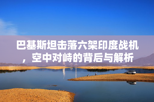 巴基斯坦击落六架印度战机，空中对峙的背后与解析