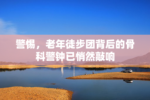 警惕，老年徒步团背后的骨科警钟已悄然敲响