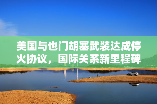 美国与也门胡塞武装达成停火协议，国际关系新里程碑的开启