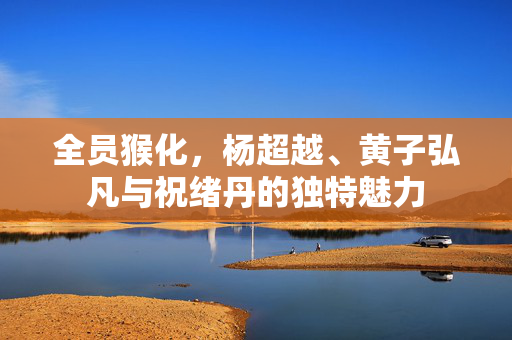 全员猴化，杨超越、黄子弘凡与祝绪丹的独特魅力
