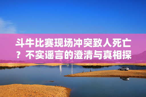 斗牛比赛现场冲突致人死亡？不实谣言的澄清与真相探秘