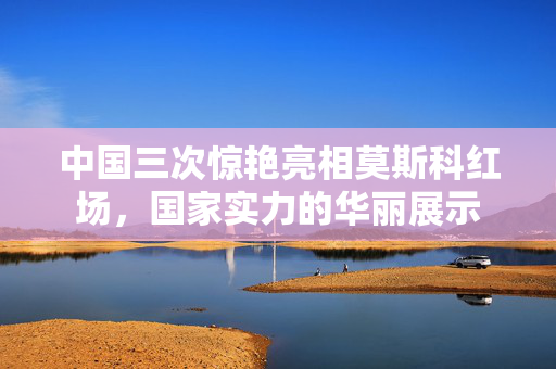 中国三次惊艳亮相莫斯科红场，国家实力的华丽展示