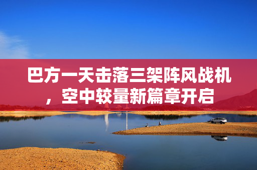 巴方一天击落三架阵风战机，空中较量新篇章开启