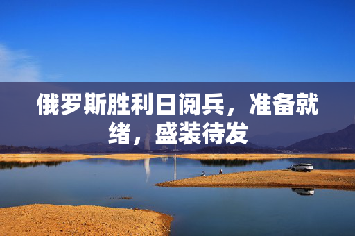 俄罗斯胜利日阅兵，准备就绪，盛装待发