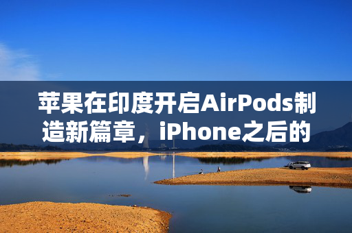 苹果在印度开启AirPods制造新篇章，iPhone之后的又一里程碑