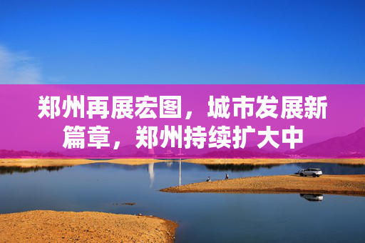 郑州再展宏图，城市发展新篇章，郑州持续扩大中